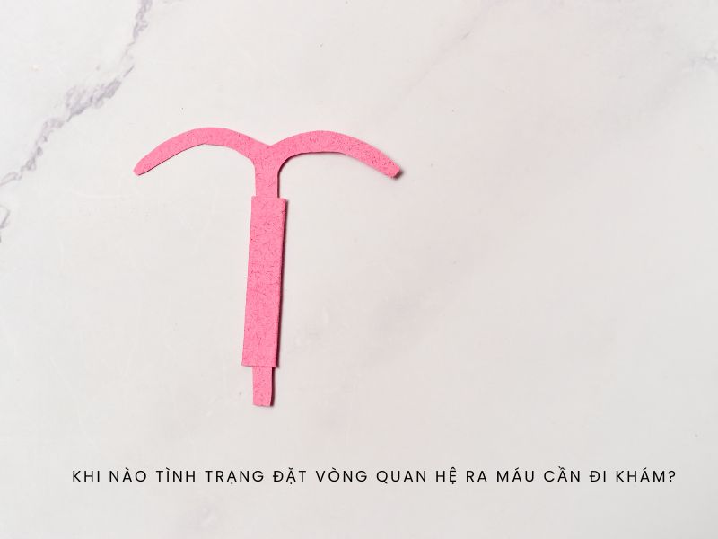 Đặt vòng quan hệ ra máu: Nguy hiểm hay chuyện thường gặp? Khi nào tình trạng đặt vòng quan hệ ra máu cần đi khám